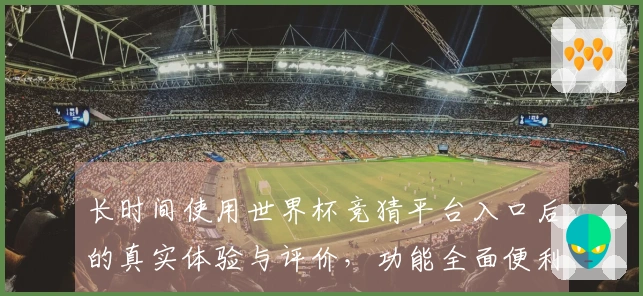 长时间使用世界杯竞猜平台入口后的真实体验与评价，功能全面便利不容错过