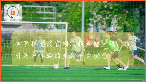 世界杯竞猜官网：新功能上线，提升用户体验的全新平台动态